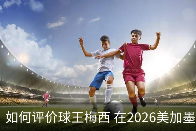 如何评价球王梅西 在2026美加墨世界杯的表现